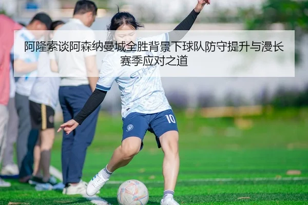 阿隆索谈阿森纳曼城全胜背景下球队防守提升与漫长赛季应对之道