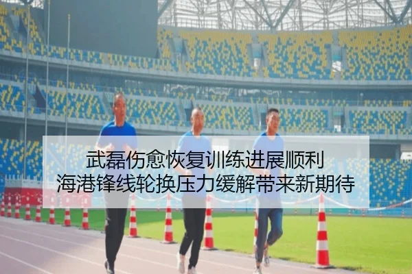 武磊伤愈恢复训练进展顺利 海港锋线轮换压力缓解带来新期待
